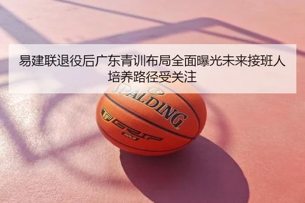 易建联退役后广东青训布局全面曝光未来接班人培养路径受关注