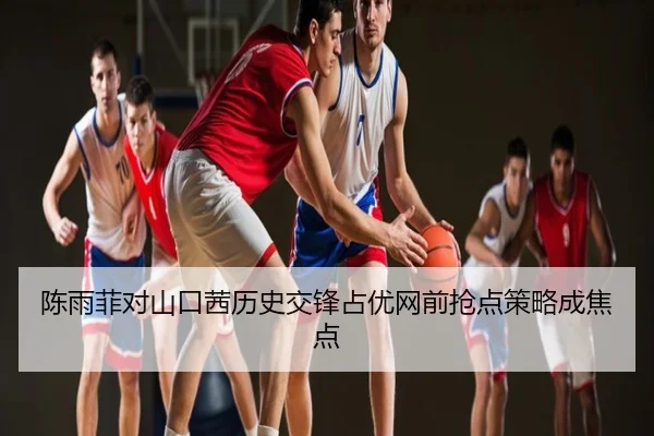 陈雨菲对山口茜历史交锋占优网前抢点策略成焦点