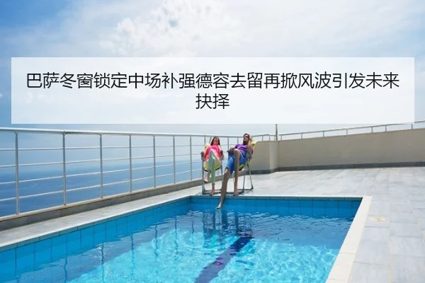 巴萨冬窗锁定中场补强德容去留再掀风波引发未来抉择