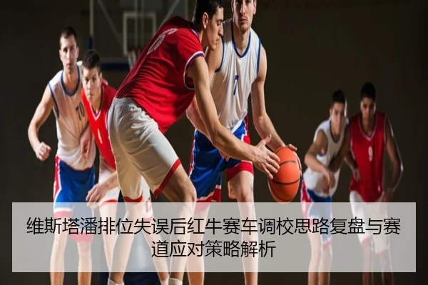 维斯塔潘排位失误后红牛赛车调校思路复盘与赛道应对策略解析