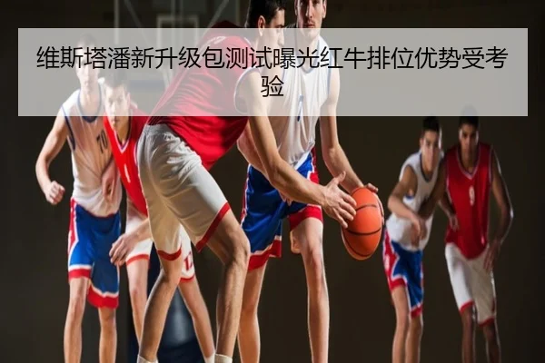 维斯塔潘新升级包测试曝光红牛排位优势受考验